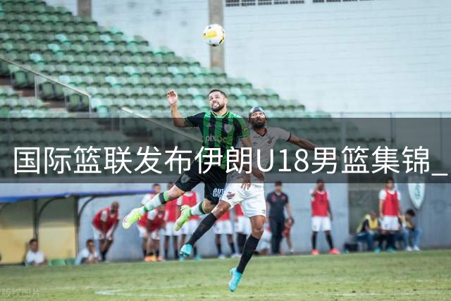 国际篮联发布伊朗U18男篮集锦 中伊青年军即将展开关键对决