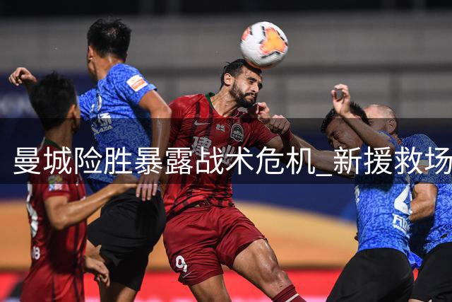 曼城险胜暴露战术危机 新援救场难掩阵容短板