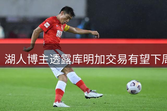 湖人博主透露库明加交易有望下周尘埃落定