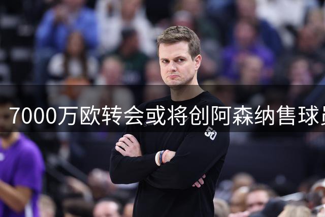 7000万欧转会或将创阿森纳售球员新纪录